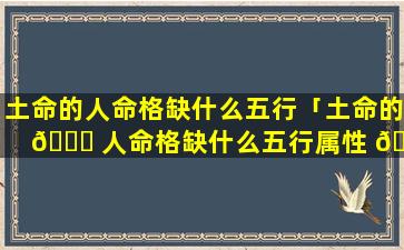 土命的人命格缺什么五行「土命的 🐘 人命格缺什么五行属性 🐱 」